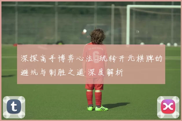 深探高手博弈心法_玩转开元棋牌的避坑与制胜之道 深度解析