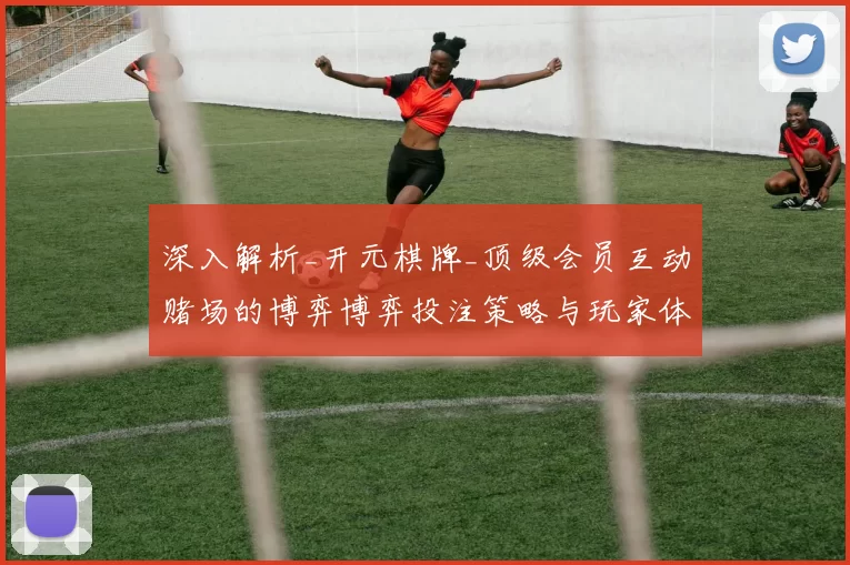 深入解析_开元棋牌_顶级会员互动赌场的博弈博弈投注策略与玩家体验