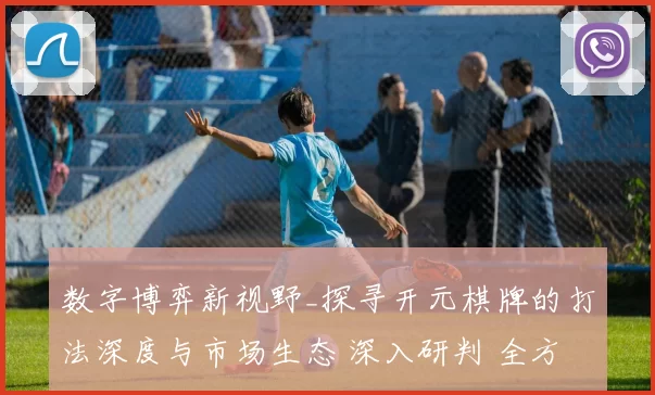 数字博弈新视野_探寻开元棋牌的打法深度与市场生态 深入研判 全方位解读