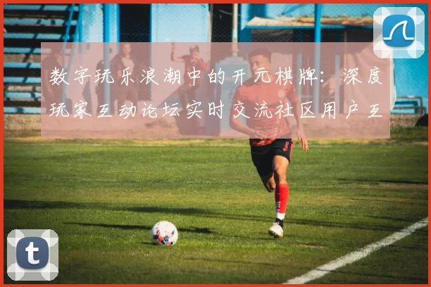 数字玩乐浪潮中的开元棋牌：深度玩家互动论坛实时交流社区用户互动会员交流社区用户互动娱乐体验与注量机制体系技巧发布消息文本文章