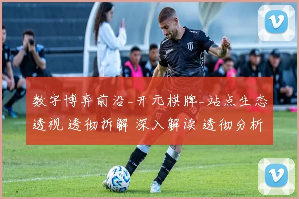 数字博弈前沿_开元棋牌_站点生态透视 透彻拆解 深入解读 透彻分析